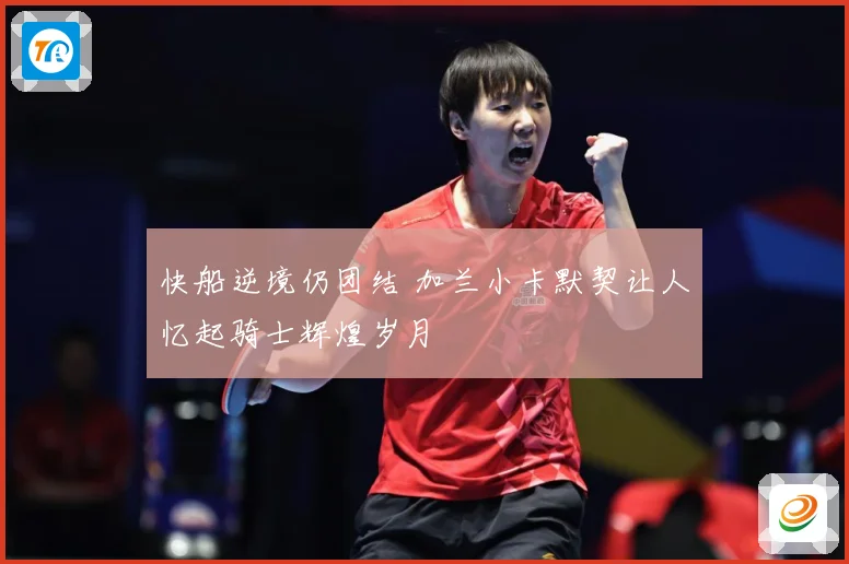 快船逆境仍团结 加兰小卡默契让人忆起骑士辉煌岁月
