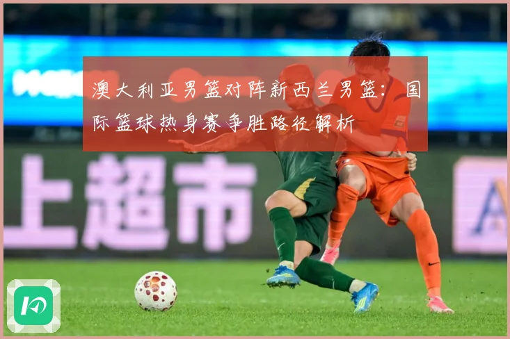 澳大利亚男篮对阵新西兰男篮：国际篮球热身赛争胜路径解析