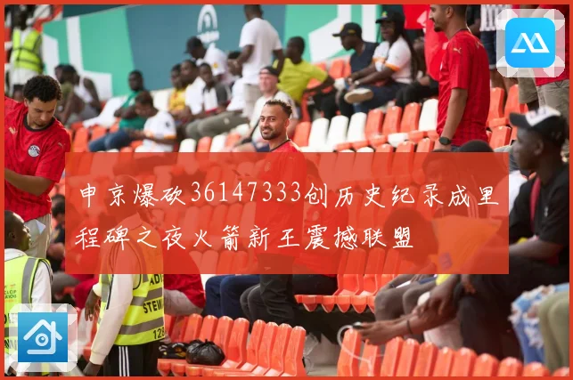 申京爆砍36147333创历史纪录成里程碑之夜火箭新王震撼联盟