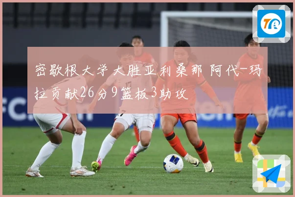 密歇根大学大胜亚利桑那 阿代-玛拉贡献26分9篮板3助攻