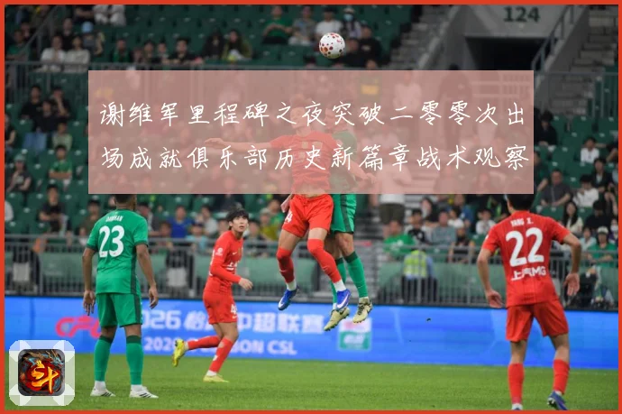 谢维军里程碑之夜突破二零零次出场成就俱乐部历史新篇章战术观察