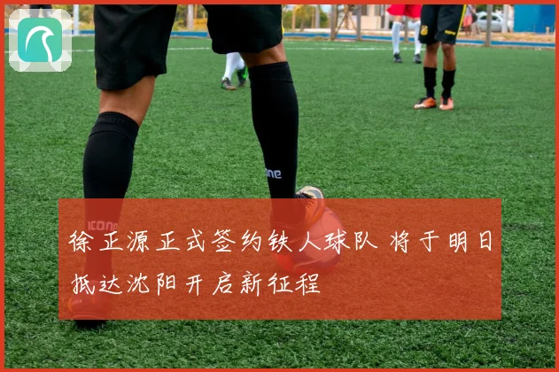 徐正源正式签约铁人球队 将于明日抵达沈阳开启新征程