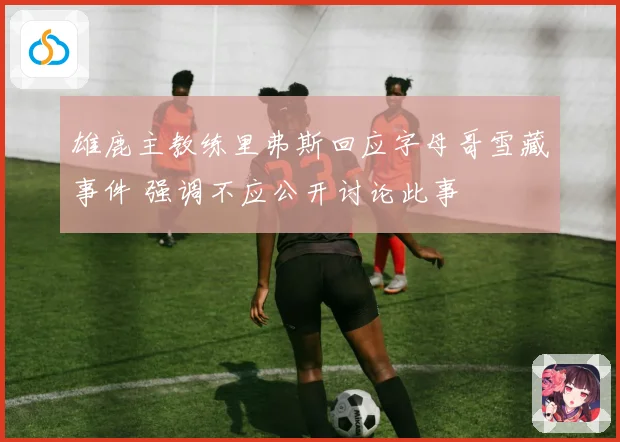 雄鹿主教练里弗斯回应字母哥雪藏事件 强调不应公开讨论此事