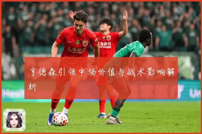 亨德森引领中场价值与战术影响解析
