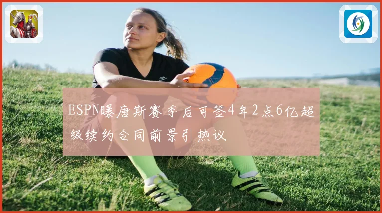 ESPN曝唐斯赛季后可签4年2点6亿超级续约合同前景引热议
