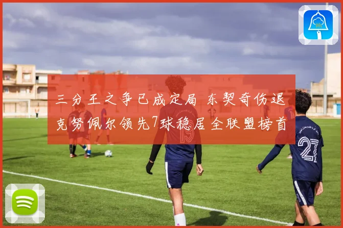 三分王之争已成定局 东契奇伤退 克努佩尔领先7球稳居全联盟榜首