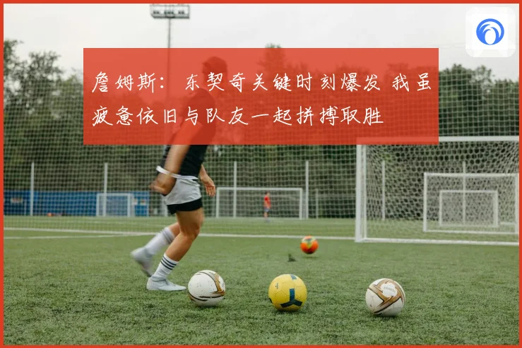 詹姆斯：东契奇关键时刻爆发 我虽疲惫依旧与队友一起拼搏取胜