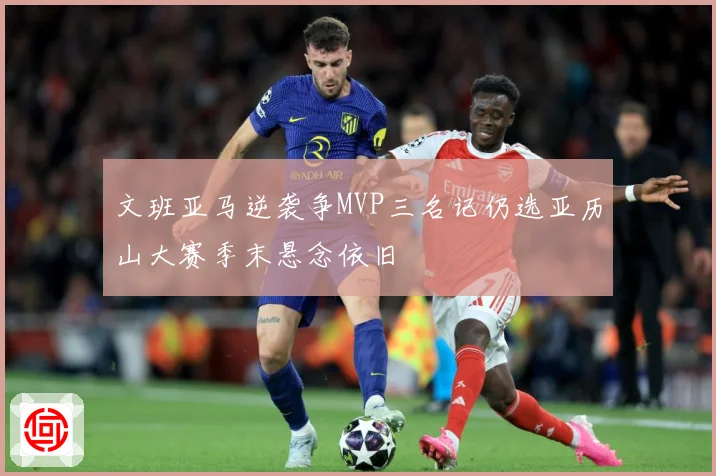 文班亚马逆袭争MVP三名记仍选亚历山大赛季末悬念依旧