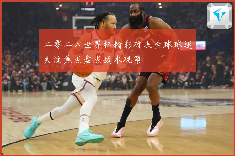 二零二六世界杯精彩对决全球球迷关注焦点盘点战术观察