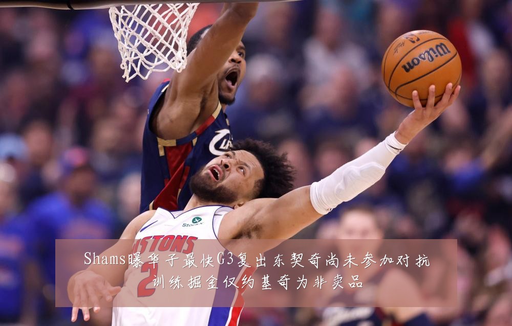 Shams曝华子最快G3复出东契奇尚未参加对抗训练掘金仅约基奇为非卖品